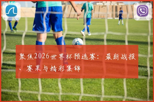 聚焦2026世界杯预选赛：最新战报、赛果与精彩集锦