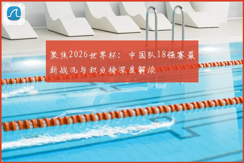 聚焦2026世界杯：中国队18强赛最新战况与积分榜深度解读