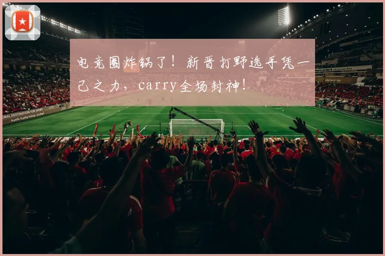 电竞圈炸锅了！新晋打野选手凭一己之力，carry全场封神！