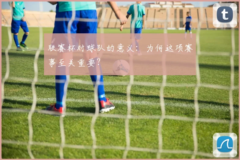 联赛杯对球队的意义：为何这项赛事至关重要？