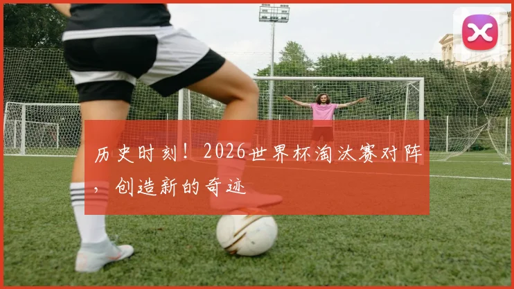 历史时刻！2026世界杯淘汰赛对阵，创造新的奇迹