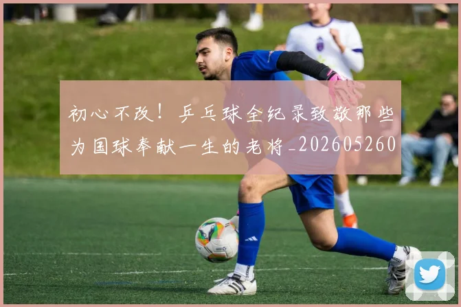 初心不改！乒乓球全纪录致敬那些为国球奉献一生的老将_20260526073142
