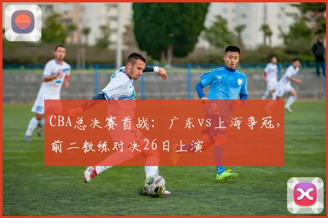 CBA总决赛首战：广东vs上海争冠，前二教练对决26日上演