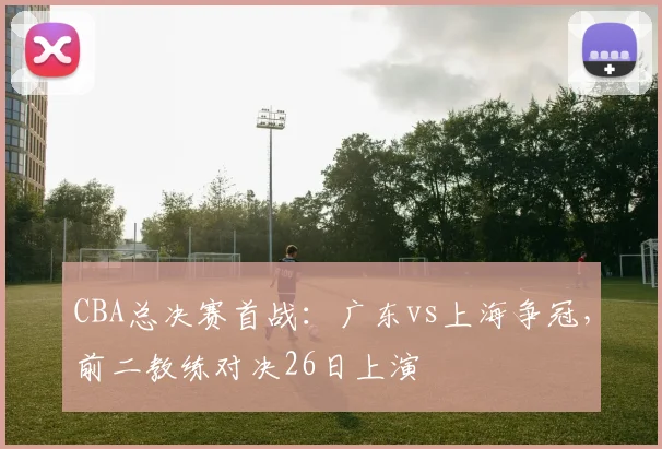 CBA总决赛首战：广东vs上海争冠，前二教练对决26日上演